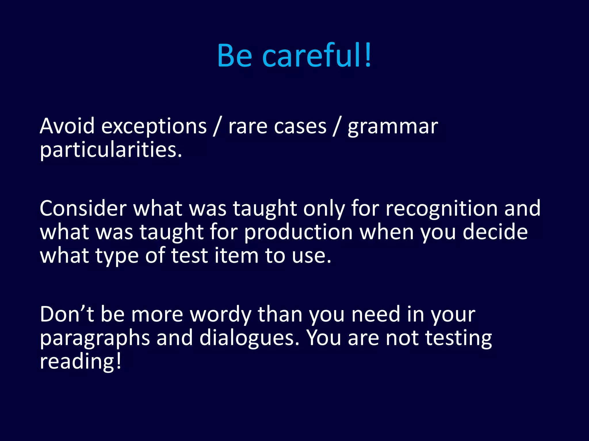 Be careful!
Avoid exceptions / rare cases / grammar
particularities.
Consider what was taught only for recognition and
what was taught for production when you decide
what type of test item to use.
Don’t be more wordy than you need in your
paragraphs and dialogues. You are not testing
reading!
 