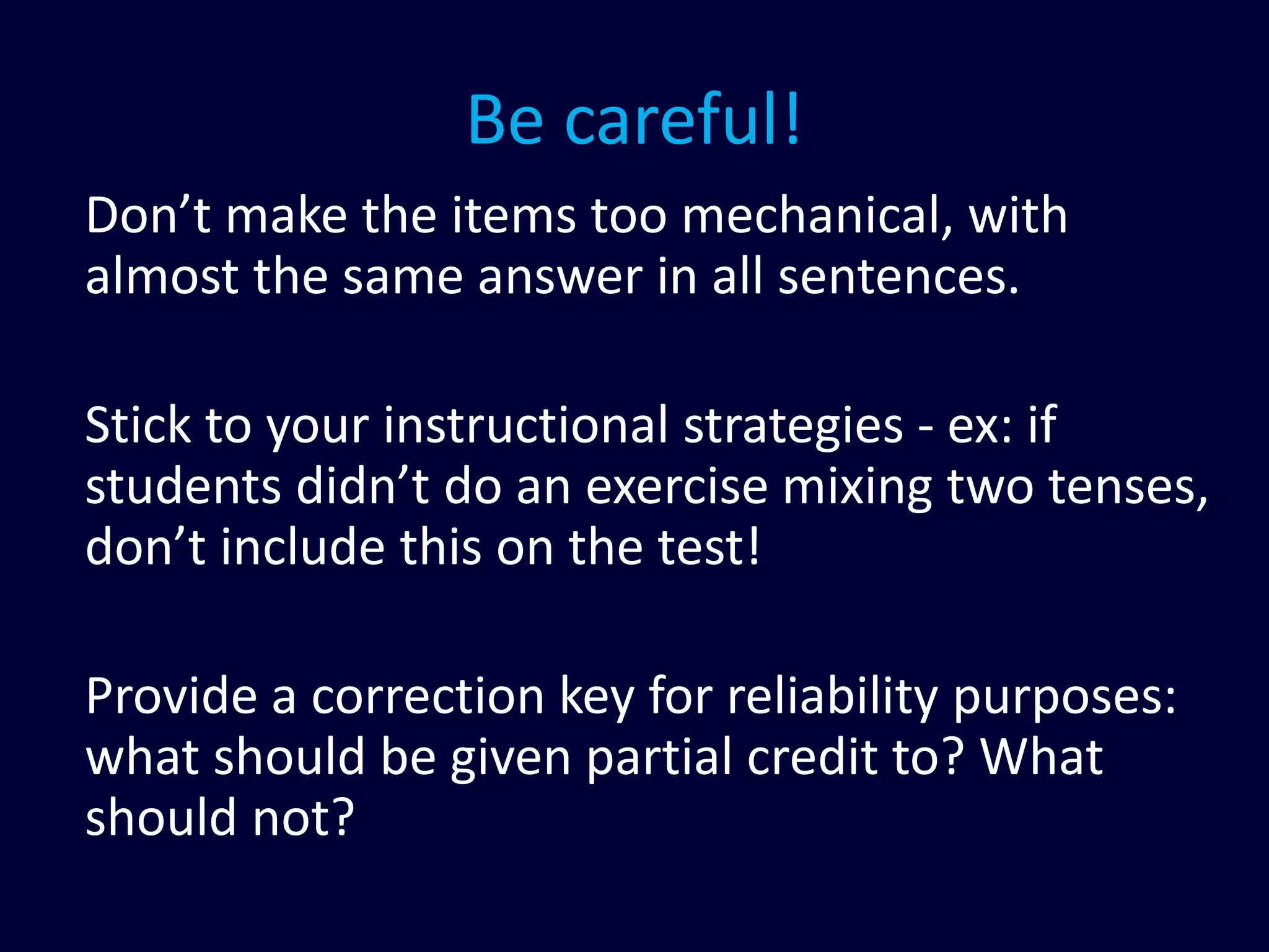 Be careful!
Don’t make the items too mechanical, with
almost the same answer in all sentences.
Stick to your instructional strategies - ex: if
students didn’t do an exercise mixing two tenses,
don’t include this on the test!
Provide a correction key for reliability purposes:
what should be given partial credit to? What
should not?
 