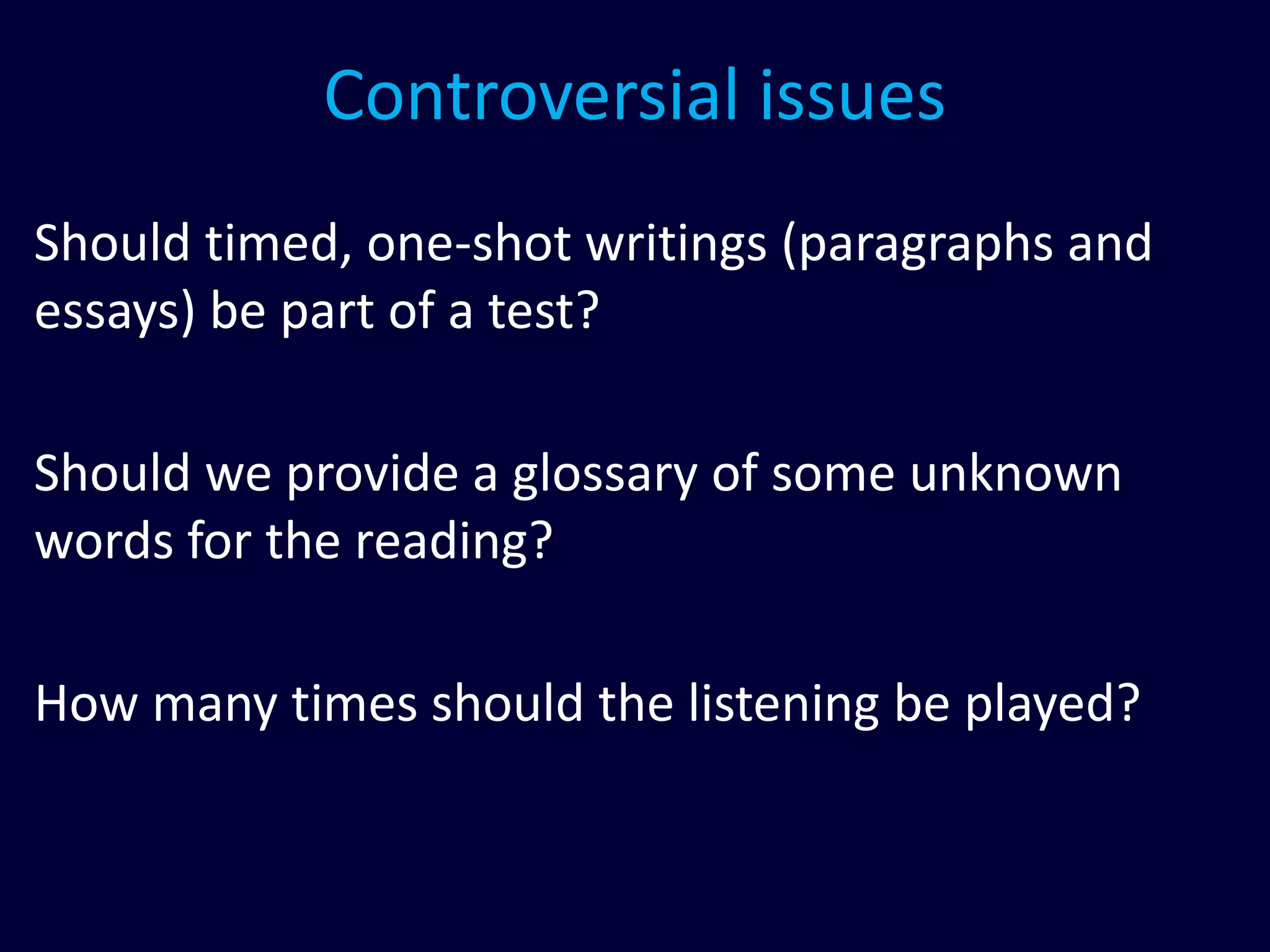 Controversial issues
Should timed, one-shot writings (paragraphs and
essays) be part of a test?
Should we provide a glossary of some unknown
words for the reading?
How many times should the listening be played?
 