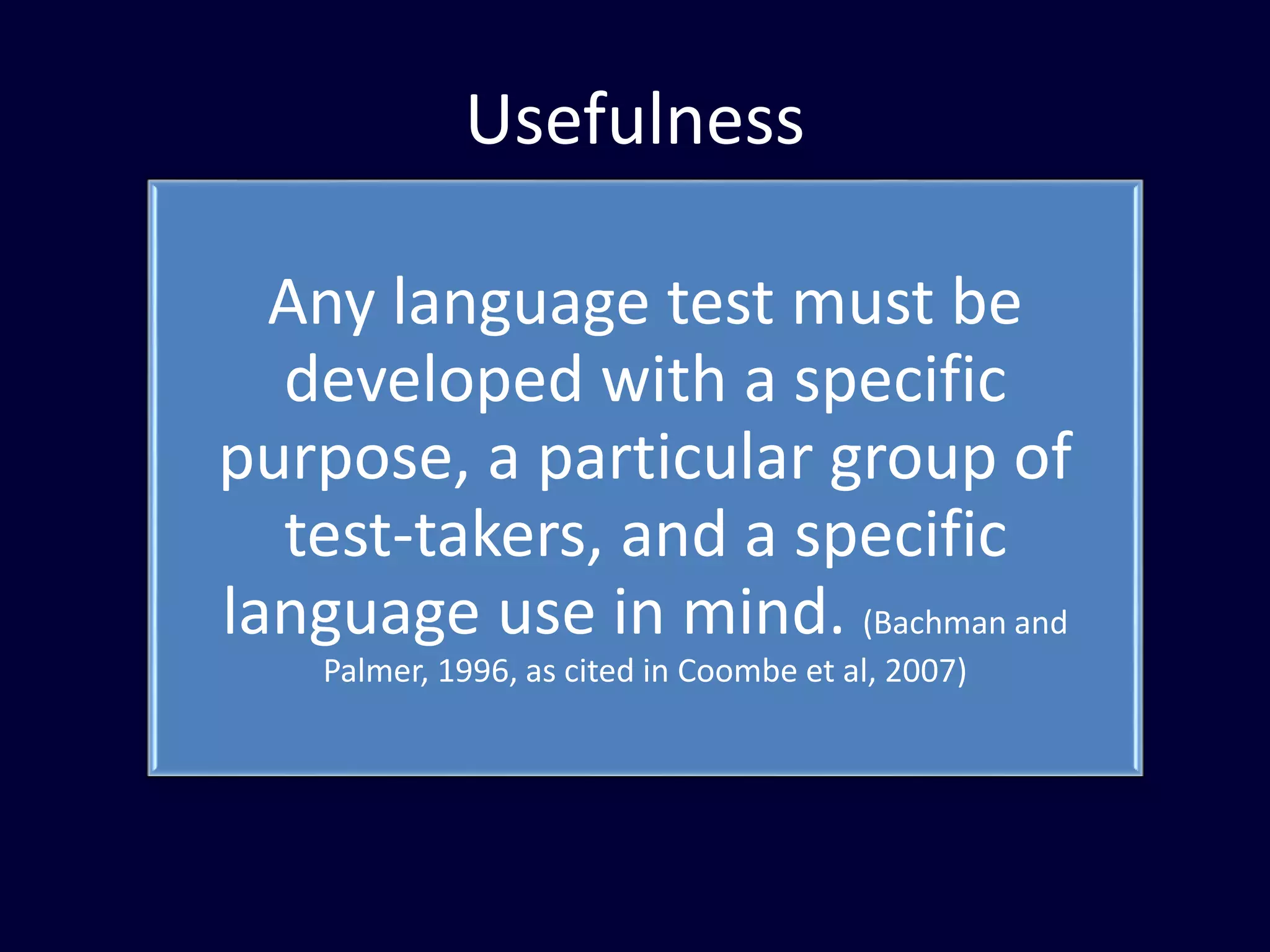 Usefulness
Any language test must be
developed with a specific
purpose, a particular group of
test-takers, and a specific
language use in mind. (Bachman and
Palmer, 1996, as cited in Coombe et al, 2007)
 