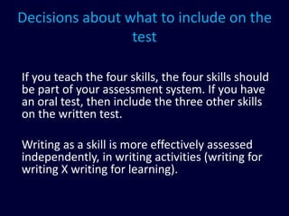 Decisions about what to include on the
test
If you teach the four skills, the four skills should
be part of your assessment system. If you have
an oral test, then include the three other skills
on the written test.
Writing as a skill is more effectively assessed
independently, in writing activities (writing for
writing X writing for learning).
 