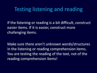Testing listening and reading
If the listening or reading is a bit difficult, construct
easier items. If it is easier, construct more
challenging items.
Make sure there aren’t unknown words/structures
in the listening or reading comprehension items.
You are testing the reading of the text, not of the
reading comprehension items!
 