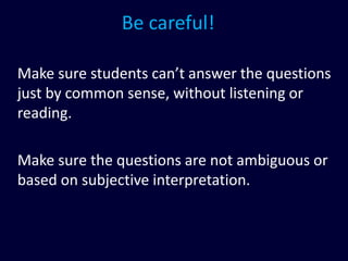 Be careful!
Make sure students can’t answer the questions
just by common sense, without listening or
reading.
Make sure the questions are not ambiguous or
based on subjective interpretation.
 