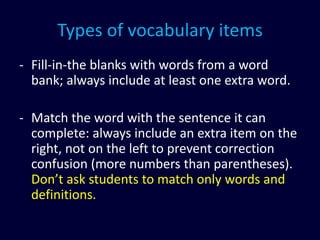 Types of vocabulary items
- Fill-in-the blanks with words from a word
bank; always include at least one extra word.
- Match the word with the sentence it can
complete: always include an extra item on the
right, not on the left to prevent correction
confusion (more numbers than parentheses).
Don’t ask students to match only words and
definitions.
 