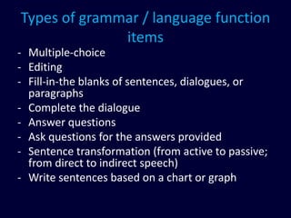 Types of grammar / language function
items
- Multiple-choice
- Editing
- Fill-in-the blanks of sentences, dialogues, or
paragraphs
- Complete the dialogue
- Answer questions
- Ask questions for the answers provided
- Sentence transformation (from active to passive;
from direct to indirect speech)
- Write sentences based on a chart or graph
 