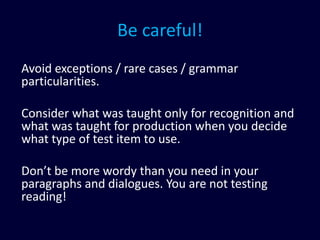 Be careful!
Avoid exceptions / rare cases / grammar
particularities.
Consider what was taught only for recognition and
what was taught for production when you decide
what type of test item to use.
Don’t be more wordy than you need in your
paragraphs and dialogues. You are not testing
reading!
 