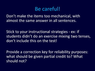 Be careful!
Don’t make the items too mechanical, with
almost the same answer in all sentences.
Stick to your instructional strategies - ex: if
students didn’t do an exercise mixing two tenses,
don’t include this on the test!
Provide a correction key for reliability purposes:
what should be given partial credit to? What
should not?
 