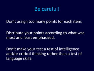 Be careful!
Don’t assign too many points for each item.
Distribute your points according to what was
most and least emphasized.
Don’t make your test a test of intelligence
and/or critical thinking rather than a test of
language skills.
 