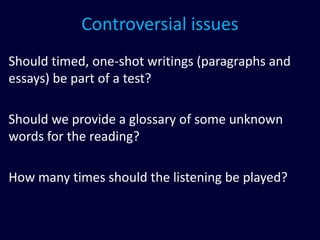 Controversial issues
Should timed, one-shot writings (paragraphs and
essays) be part of a test?
Should we provide a glossary of some unknown
words for the reading?
How many times should the listening be played?
 