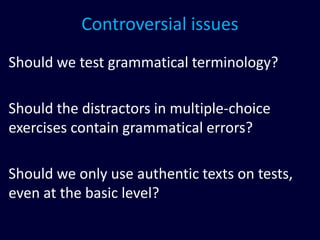 Controversial issues
Should we test grammatical terminology?
Should the distractors in multiple-choice
exercises contain grammatical errors?
Should we only use authentic texts on tests,
even at the basic level?
 