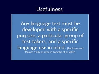 Usefulness
Any language test must be
developed with a specific
purpose, a particular group of
test-takers, and a specific
language use in mind. (Bachman and
Palmer, 1996, as cited in Coombe et al, 2007)
 