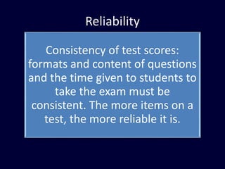 Reliability
Consistency of test scores:
formats and content of questions
and the time given to students to
take the exam must be
consistent. The more items on a
test, the more reliable it is.
 