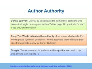 Author Authority
Danny Sullivan: Do you try to calculate the authority of someone who
tweets that might be assigned to their Twitter page. Do you try to “know,”
if you will, who they are?


Bing: Yes. We do calculate the authority of someone who tweets. For
known public figures or publishers, we do associate them with who they
are. (For example, query for Danny Sullivan)


Google: Yes we do compute and use author quality. We don’t know
who anyone is in real life :-)




   http:/googleblog.blogspot.com/2010/06/our-new-search-index-caffeine.html
http://searchengineland.com/what-social-signals-do-google-bing-really-count-55389
 