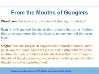From the Mouths of Googlers
Wired.com: But how do you implement that algorithmically?

Cutts: I think you look for signals that recreate that same intuition,
that same experience that you have as an engineer and that users
have.

Singhal: You can imagine in a hyperspace a bunch of points, some
points are red, some points are green, and in others there’s some
mixture. Your job is to find a plane which says that most things on
this side of the place are red, and most of the things on that side of
the plane are the opposite of red.

       http://www.wired.com/epicenter/2011/03/the-panda-that-hates-farms/all/1
 