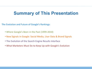 Summary of This Presentation

The Evolution and Future of Google’s Rankings:

   • Where Google’s Been in the Past (1999-2010)
   • New Signals in Google: Social Media, User Data & Brand Signals
   • The Evolution of the Search Engine Results Interface
   • What Marketers Must Do to Keep Up with Google’s Evolution
 
