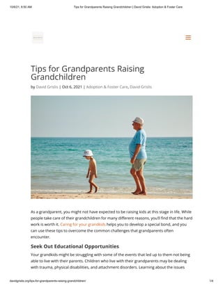 10/6/21, 8:50 AM Tips for Grandparents Raising Grandchildren | David Grislis: Adoption & Foster Care
davidgrislis.org/tips-for-grandparents-raising-grandchildren/ 1/4
Tips for Grandparents Raising
Grandchildren
by David Grislis | Oct 6, 2021 | Adoption & Foster Care, David Grislis
As a grandparent, you might not have expected to be raising kids at this stage in life. While
people take care of their grandchildren for many different reasons, you’ll find that the hard
work is worth it. Caring for your grandkids helps you to develop a special bond, and you
can use these tips to overcome the common challenges that grandparents often
encounter.
Seek Out Educational Opportunities
Your grandkids might be struggling with some of the events that led up to them not being
able to live with their parents. Children who live with their grandparents may be dealing
with trauma, physical disabilities, and attachment disorders. Learning about the issues
a
a
 