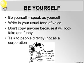 • Be yourself – speak as yourself
• Write in your usual tone of voice
• Don’t copy anyone because it will look
fake and funny
• Talk to people directly, not as a
corporation