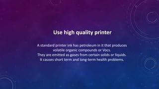 Use high quality printer
A standard printer ink has petroleum in it that produces
volatile organic compounds or Vocs.
They are emitted as gases from certain solids or liquids.
It causes short term and long-term health problems.
 