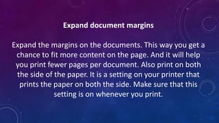 Expand document margins
Expand the margins on the documents. This way you get a
chance to fit more content on the page. And it will help
you print fewer pages per document. Also print on both
the side of the paper. It is a setting on your printer that
prints the paper on both the side. Make sure that this
setting is on whenever you print.
 