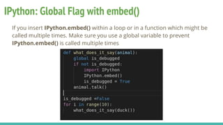 IPython: Global Flag with embed()
If you insert IPython.embed() within a loop or in a function which might be
called multiple times. Make sure you use a global variable to prevent
IPython.embed() is called multiple times
 