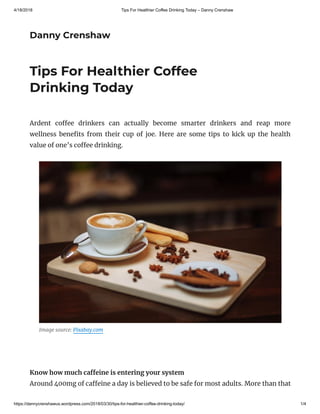 4/18/2018 Tips For Healthier Coffee Drinking Today – Danny Crenshaw
https://dannycrenshawus.wordpress.com/2018/03/30/tips-for-healthier-coffee-drinking-today/ 1/4
Danny Crenshaw
Tips For Healthier Coffee
Drinking Today
Ardent co ee drinkers can actually become smarter drinkers and reap more
wellness bene ts from their cup of joe. Here are some tips to kick up the health
value of one’s co ee drinking.
Image source: Pixabay.com
 
Know how much ca eine is entering your system
Around 400mg of ca eine a day is believed to be safe for most adults. More than that
 