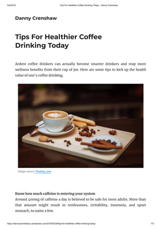 5/4/2018 Tips For Healthier Coffee Drinking Today – Danny Crenshaw
https://dannycrenshawus.wordpress.com/2018/03/30/tips-for-healthier-coffee-drinking-today/ 1/3
Danny Crenshaw
Tips For Healthier Coffee
Drinking Today
Ardent co ee drinkers can actually become smarter drinkers and reap more
wellness bene ts from their cup of joe. Here are some tips to kick up the health
value of one’s co ee drinking.
Image source: Pixabay.com
 
Know how much ca eine is entering your system
Around 400mg of ca eine a day is believed to be safe for most adults. More than
that amount might result in restlessness, irritability, insomnia, and upset
stomach, to name a few.
 