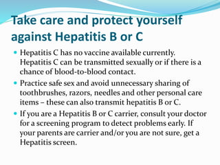 Take care and protect yourself
against Hepatitis B or C
 Hepatitis C has no vaccine available currently.
Hepatitis C can be transmitted sexually or if there is a
chance of blood-to-blood contact.
 Practice safe sex and avoid unnecessary sharing of
toothbrushes, razors, needles and other personal care
items – these can also transmit hepatitis B or C.
 If you are a Hepatitis B or C carrier, consult your doctor
for a screening program to detect problems early. If
your parents are carrier and/or you are not sure, get a
Hepatitis screen.
 