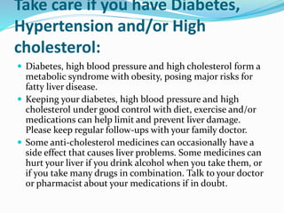 Take care if you have Diabetes,
Hypertension and/or High
cholesterol:
 Diabetes, high blood pressure and high cholesterol form a
metabolic syndrome with obesity, posing major risks for
fatty liver disease.
 Keeping your diabetes, high blood pressure and high
cholesterol under good control with diet, exercise and/or
medications can help limit and prevent liver damage.
Please keep regular follow-ups with your family doctor.
 Some anti-cholesterol medicines can occasionally have a
side effect that causes liver problems. Some medicines can
hurt your liver if you drink alcohol when you take them, or
if you take many drugs in combination. Talk to your doctor
or pharmacist about your medications if in doubt.
 