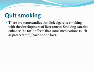 Quit smoking
 There are some studies that link cigarette smoking
with the development of liver cancer. Smoking can also
enhance the toxic effects that some medications (such
as paracetamol) have on the liver.
 