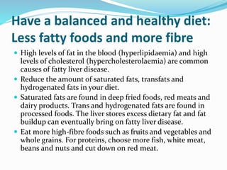 Have a balanced and healthy diet:
Less fatty foods and more fibre
 High levels of fat in the blood (hyperlipidaemia) and high
levels of cholesterol (hypercholesterolaemia) are common
causes of fatty liver disease.
 Reduce the amount of saturated fats, transfats and
hydrogenated fats in your diet.
 Saturated fats are found in deep fried foods, red meats and
dairy products. Trans and hydrogenated fats are found in
processed foods. The liver stores excess dietary fat and fat
buildup can eventually bring on fatty liver disease.
 Eat more high-fibre foods such as fruits and vegetables and
whole grains. For proteins, choose more fish, white meat,
beans and nuts and cut down on red meat.
 