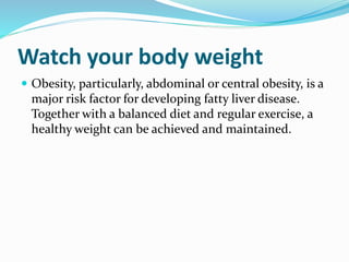 Watch your body weight
 Obesity, particularly, abdominal or central obesity, is a
major risk factor for developing fatty liver disease.
Together with a balanced diet and regular exercise, a
healthy weight can be achieved and maintained.
 