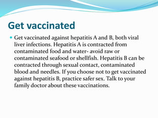 Get vaccinated
 Get vaccinated against hepatitis A and B, both viral
liver infections. Hepatitis A is contracted from
contaminated food and water- avoid raw or
contaminated seafood or shellfish. Hepatitis B can be
contracted through sexual contact, contaminated
blood and needles. If you choose not to get vaccinated
against hepatitis B, practice safer sex. Talk to your
family doctor about these vaccinations.
 
