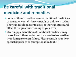 Be careful with traditional
medicine and remedies
 Some of these over-the-counter traditional medicines
or remedies contain heavy metals or unknown toxins.
They can result in liver toxicity or they can stress and
affect the regular functioning of your liver.
 Over-supplementation of traditional medicine may
cause liver inflammation and can lead to irreversible
liver damage or even failure. Please consult your liver
specialist prior to consumption if in doubt.
 