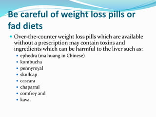 Be careful of weight loss pills or
fad diets
 Over-the-counter weight loss pills which are available
without a prescription may contain toxins and
ingredients which can be harmful to the liver such as:
 ephedra (ma huang in Chinese)
 kombucha
 pennyroyal
 skullcap
 cascara
 chaparral
 comfrey and
 kava.
 