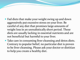  Fad diets that make your weight swing up and down
aggressively put excessive stress on your liver. Be
careful of any diet that promises large amounts of
weight loss in an unrealistically short period. These
diets are usually lacking in essential nutrients and are
not beneficial but harmful to your liver.
 Take care in consuming liver cleansing and detox diets.
Contrary to popular belief, no particular diet is proven
to be liver cleansing. Please ask your doctor or dietitian
to help you create a healthy diet.
 