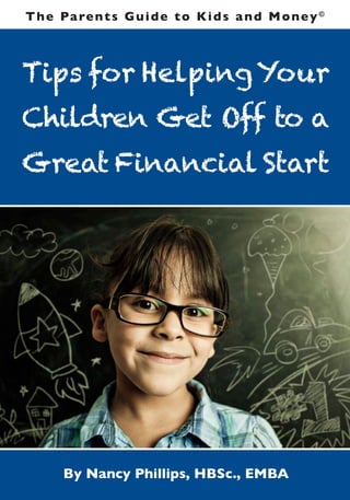 T h e Pa re n t s G u i d e t o K i d s a n d M o n e y ©



Tips for Helping Your
Children Get Off to a
Great Financial Start




       By Nancy Phillips, HBSc., EMBA
 