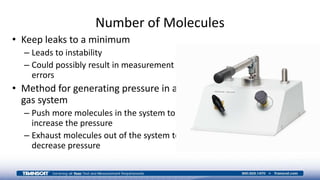 Number of Molecules
• Keep leaks to a minimum
– Leads to instability
– Could possibly result in measurement
errors
• Method for generating pressure in a
gas system
– Push more molecules in the system to
increase the pressure
– Exhaust molecules out of the system to
decrease pressure
 
