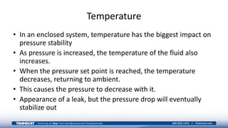 Temperature
• In an enclosed system, temperature has the biggest impact on
pressure stability
• As pressure is increased, the temperature of the fluid also
increases.
• When the pressure set point is reached, the temperature
decreases, returning to ambient.
• This causes the pressure to decrease with it.
• Appearance of a leak, but the pressure drop will eventually
stabilize out
 