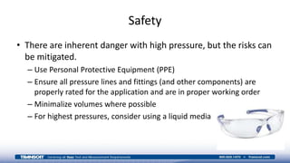 Safety
• There are inherent danger with high pressure, but the risks can
be mitigated.
– Use Personal Protective Equipment (PPE)
– Ensure all pressure lines and fittings (and other components) are
properly rated for the application and are in proper working order
– Minimalize volumes where possible
– For highest pressures, consider using a liquid media
 