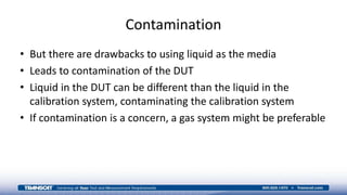 Contamination
• But there are drawbacks to using liquid as the media
• Leads to contamination of the DUT
• Liquid in the DUT can be different than the liquid in the
calibration system, contaminating the calibration system
• If contamination is a concern, a gas system might be preferable
 