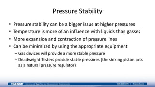 Pressure Stability
• Pressure stability can be a bigger issue at higher pressures
• Temperature is more of an influence with liquids than gasses
• More expansion and contraction of pressure lines
• Can be minimized by using the appropriate equipment
– Gas devices will provide a more stable pressure
– Deadweight Testers provide stable pressures (the sinking piston acts
as a natural pressure regulator)
 