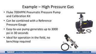 Example – High Pressure Gas
• Fluke 700HPPK Pneumatic Pressure Pump
and Calibration Kit
• Can be combined with a Reference
Pressure Gauge
• Easy-to-use pump generates up to 3000
psi in 30 seconds
• Ideal for operation in the field, no
benchtop required
 