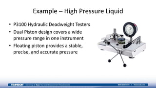 Example – High Pressure Liquid
• P3100 Hydraulic Deadweight Testers
• Dual Piston design covers a wide
pressure range in one instrument
• Floating piston provides a stable,
precise, and accurate pressure
 