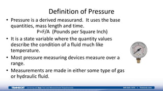 Definition of Pressure
• Pressure is a derived measurand. It uses the base
quantities, mass length and time.
P=F/A (Pounds per Square Inch)
• It is a state variable where the quantity values
describe the condition of a fluid much like
temperature.
• Most pressure measuring devices measure over a
range.
• Measurements are made in either some type of gas
or hydraulic fluid.
 