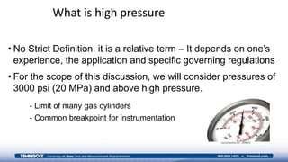 • No Strict Definition, it is a relative term – It depends on one’s
experience, the application and specific governing regulations
• For the scope of this discussion, we will consider pressures of
3000 psi (20 MPa) and above high pressure.
- Limit of many gas cylinders
- Common breakpoint for instrumentation
What is high pressure
 