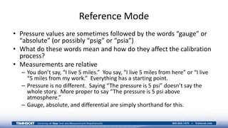 Reference Mode
• Pressure values are sometimes followed by the words “gauge” or
“absolute” (or possibly “psig” or “psia”)
• What do these words mean and how do they affect the calibration
process?
• Measurements are relative
– You don’t say, “I live 5 miles.” You say, “I live 5 miles from here” or “I live
“5 miles from my work.” Everything has a starting point.
– Pressure is no different. Saying “The pressure is 5 psi” doesn’t say the
whole story. More proper to say “The pressure is 5 psi above
atmosphere.”
– Gauge, absolute, and differential are simply shorthand for this.
 