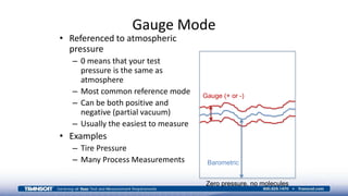 Gauge Mode
• Referenced to atmospheric
pressure
– 0 means that your test
pressure is the same as
atmosphere
– Most common reference mode
– Can be both positive and
negative (partial vacuum)
– Usually the easiest to measure
• Examples
– Tire Pressure
– Many Process Measurements
Gauge (+ or -)
Barometric
Zero pressure, no molecules
 