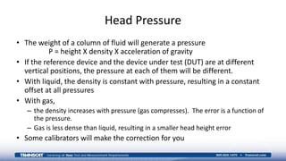 Head Pressure
• The weight of a column of fluid will generate a pressure
P = height X density X acceleration of gravity
• If the reference device and the device under test (DUT) are at different
vertical positions, the pressure at each of them will be different.
• With liquid, the density is constant with pressure, resulting in a constant
offset at all pressures
• With gas,
– the density increases with pressure (gas compresses). The error is a function of
the pressure.
– Gas is less dense than liquid, resulting in a smaller head height error
• Some calibrators will make the correction for you
 