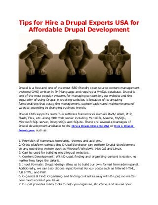 Tips for Hire a Drupal Experts USA for
   Affordable Drupal Development




Drupal is a free and one of the most SEO friendly open-source content management
systems(CMS) written in PHP language and requires a MySQL database. Drupal is
one of the most popular systems for managing content in your website and the
popularity of using Drupal in creating websites is because of its amazing
functionalities that eases the management, customization and maintenenance of
website according to changing business trends.

Drupal CMS supports numerous software frameworks such as JAVA/ AJAX, PHP,
Flash/ Flex, etc. along with web server including MariaDB, Apache, MySQL,
Microsoft SQL server, PostgreSQL and SQLite. There are several advantages of
Drupal development available to the Hire a Drupal Experts USA or Hire a Drupal
Developers such as:



1. Provision of numerous templates, themes and add-ons.
2. Cross platform compatible: Drupal developer can perform Drupal development
on any operating system such as Microsoft Windows, Mac OS and Linux.
3. Can be used for building multilingual websites.
4. Content Development: With Drupal, finding and organizing content is easier, no
matter how large the data is.
5. Input Formats: Drupal design allow us to build our own format from admin panel.
Additionally, we can also choose input format for our posts such as filtered HTML,
full HTML, and PHP.
6. Organize & Find: Organizing and finding content is easy with Drupal, no matter
how much content you have.
7. Drupal provides many tools to help you organize, structure, and re-use your
 