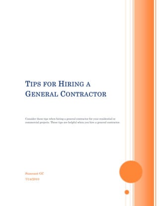 Tips for Hiring a General ContractorConsider these tips when hiring a general contractor for your residential or commercial projects. These tips are helpful when you hire a general contractor.Suncoast GC7/14/2010<br />Tips for Hiring a General Contractor<br />Whether you have planning to hire a general contractor for the residential or commercial projects, there are some things you should know about it. Don’t choose the poor communication and fail to understand your goals. Choose the reliable& trustworthy contractors which fits your needs and business's project will be successful and worry-free.<br />Find out Trustworthy Candidates:<br />You can find trustworthy commercial general contractors through word of mouth, and on the Internet. It is crucial you thoroughly screen each candidate. A General Contractor supervises the construction of the project and therefore must be knowledgeable, easy to communicate with, responsive, and professional. Ask how long the company has been in business and if they have experience doing the kind of work you need.<br />Check Credentials Carefully:<br />Searching the Secretary of State's website is an excellent resource for this. Request a copy of the contractor's insurance and make sure it is adequate-it should at a minimum include liability and workers compensation insurance. In these times it is wise to ensure the company is financially strong and pays its bills on time by obtaining a business credit report such as one from Dun & Bradstreet.<br />Consultation the General Contractor:<br />Ask how the contractor will communicate the status of the projects and determine, for instance, if you would want weekly updates via email, or phone, or on site meetings. And be sure to discuss permitting time frames and issues in advance because the time it takes to obtain permits from governmental bodies can fluctuate widely.<br />Draw a List:<br />You can also research on possible options online, listing those that have seemingly impressive and informative online sites. Don't consider hiring a contractor that has a bad record at the Better Business Bureau.<br />Contact and Ask Questions:<br />Once you have a list, consider contacting each one on it. Ask relevant questions such as their price quote, current projects handled, insurance plans, liability policies and project handling limitations.<br />Arrange for A meeting:<br />Don't let your first meeting with a contractor be your contract signing day. Invite some of them for initial face to face meetings.<br />Don't be fooled by the lowest price:<br />The one company with a much lower estimate may be reducing the price by using substandard materials or knowingly omitting requirements only to hike it up later with change orders, so make sure all bids are covering the same things. Make sure that all General Contractors are given the same plans, specifications, time frames, and requirements. In this economy, most commercial construction companies have remained competitive by reducing their profits.<br />Suncoast GC a certified Florida general contractor company. We offer all types of construction services like Florida Commercial Construction, Residential General Contractor, New Construction or Remodeling in Florida Region. Visit us http://www.suncoastgc.com/<br />